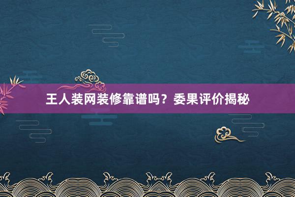 王人装网装修靠谱吗？委果评价揭秘
