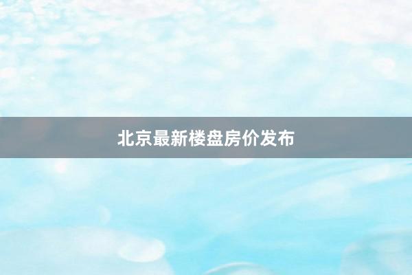 北京最新楼盘房价发布