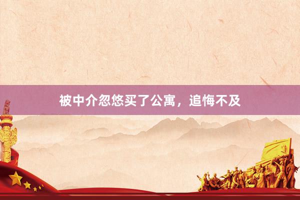 被中介忽悠买了公寓，追悔不及