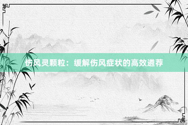 伤风灵颗粒：缓解伤风症状的高效遴荐