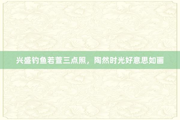 兴盛钓鱼若萱三点照，陶然时光好意思如画